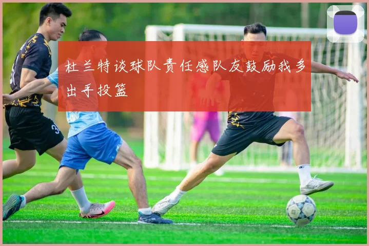 杜兰特谈球队责任感队友鼓励我多出手投篮