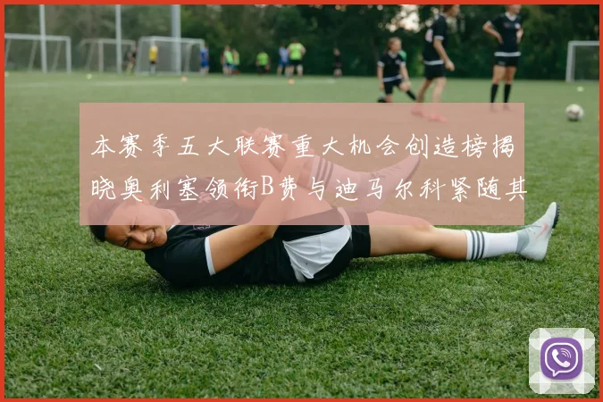 本赛季五大联赛重大机会创造榜揭晓奥利塞领衔B费与迪马尔科紧随其后