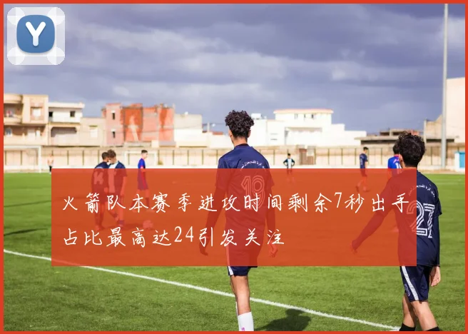 火箭队本赛季进攻时间剩余7秒出手占比最高达24引发关注