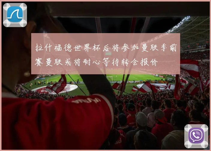 拉什福德世界杯后将参加曼联季前赛曼联或将耐心等待转会报价