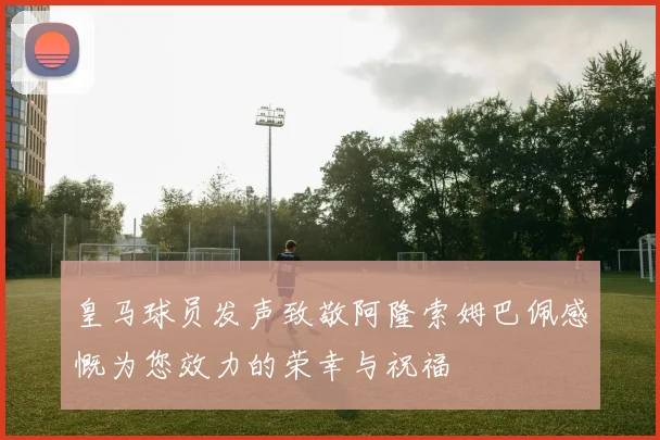皇马球员发声致敬阿隆索姆巴佩感慨为您效力的荣幸与祝福