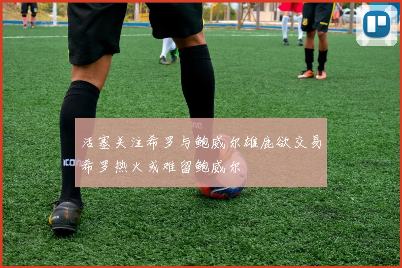 活塞关注希罗与鲍威尔雄鹿欲交易希罗热火或难留鲍威尔