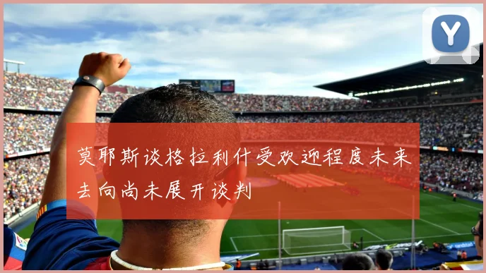 莫耶斯谈格拉利什受欢迎程度未来去向尚未展开谈判