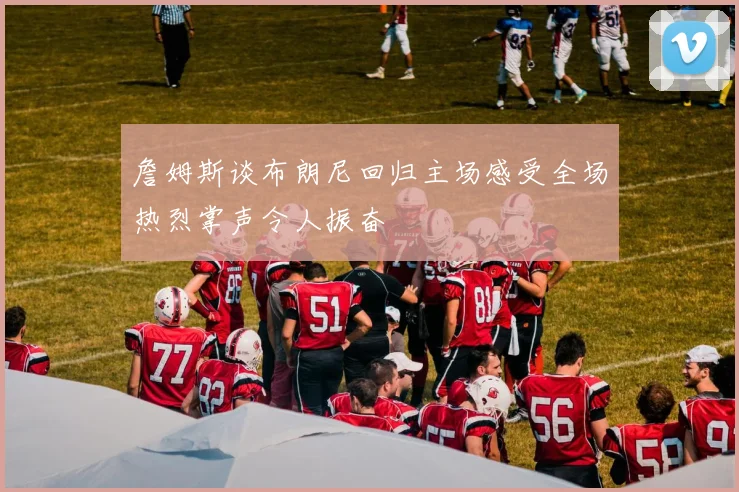 詹姆斯谈布朗尼回归主场感受全场热烈掌声令人振奋