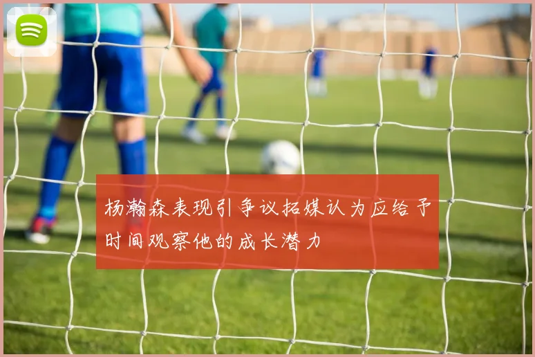 杨瀚森表现引争议拓媒认为应给予时间观察他的成长潜力