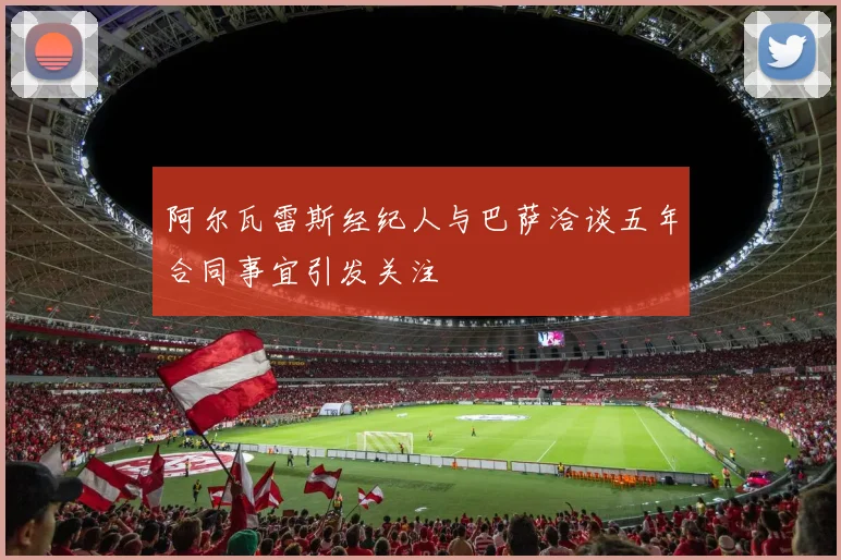 阿尔瓦雷斯经纪人与巴萨洽谈五年合同事宜引发关注