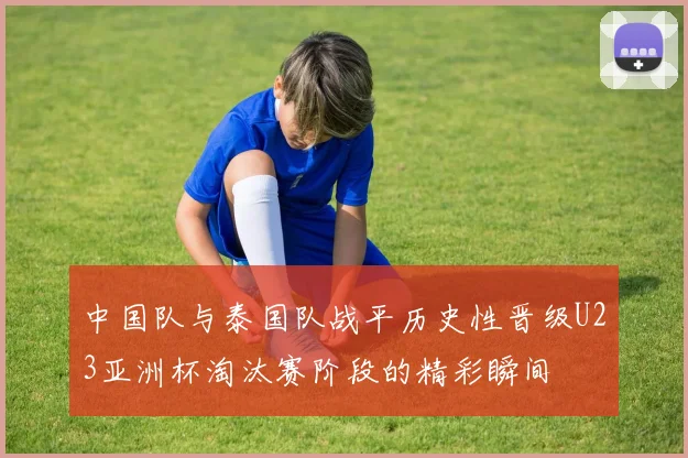 中国队与泰国队战平历史性晋级U23亚洲杯淘汰赛阶段的精彩瞬间