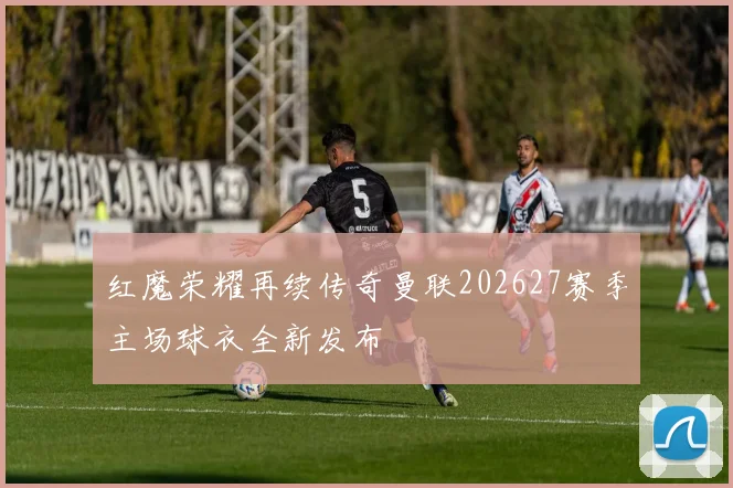 红魔荣耀再续传奇曼联202627赛季主场球衣全新发布