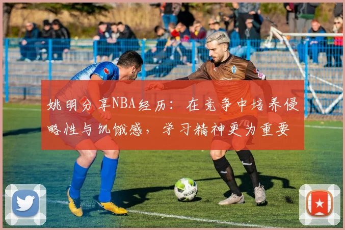 姚明分享NBA经历：在竞争中培养侵略性与饥饿感，学习精神更为重要
