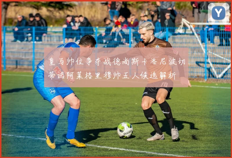 皇马帅位争夺战德尚斯卡洛尼波切蒂诺阿莱格里穆帅五人候选解析