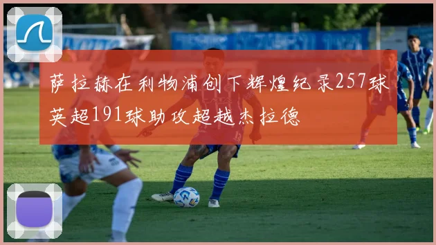 萨拉赫在利物浦创下辉煌纪录257球英超191球助攻超越杰拉德