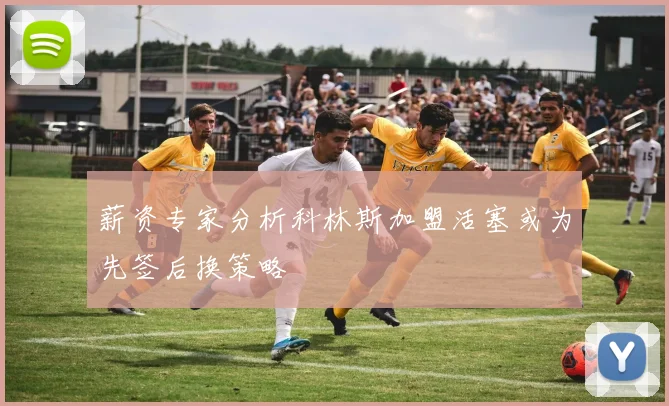 薪资专家分析科林斯加盟活塞或为先签后换策略