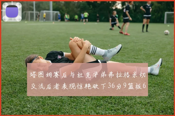 塔图姆赛后与杜克学弟弗拉格亲切交流后者表现惊艳砍下36分9篮板6助攻