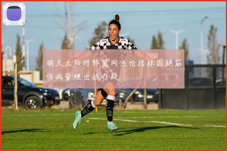 明天太阳对阵篮网杰伦格林因腿筋伤病管理出战存疑