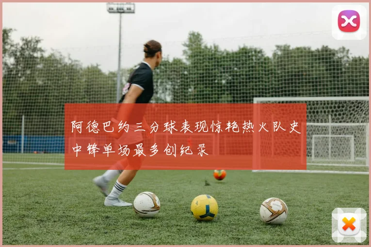 阿德巴约三分球表现惊艳热火队史中锋单场最多创纪录